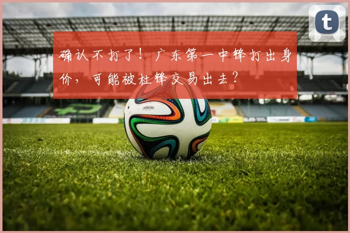 确认不打了!广东第一中锋打出身价,可能被杜锋交易出去?