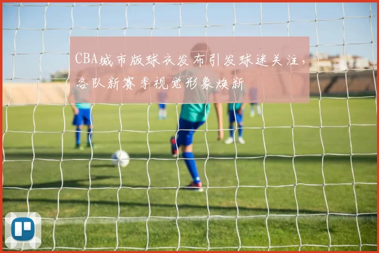 CBA城市版球衣发布引发球迷关注，各队新赛季视觉形象焕新