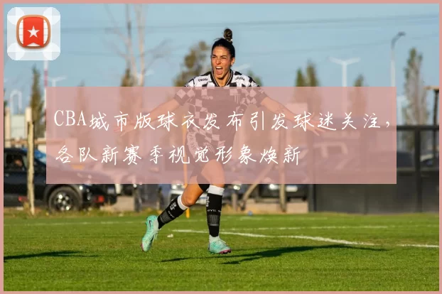 CBA城市版球衣发布引发球迷关注，各队新赛季视觉形象焕新