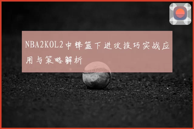 NBA2KOL2中锋篮下进攻技巧实战应用与策略解析