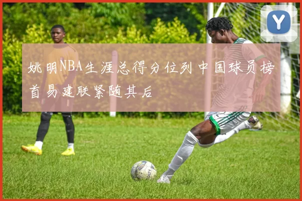 姚明NBA生涯总得分位列中国球员榜首易建联紧随其后