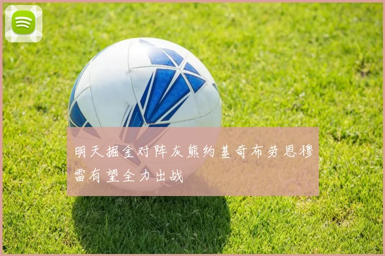 明天掘金对阵灰熊约基奇布劳恩穆雷有望全力出战