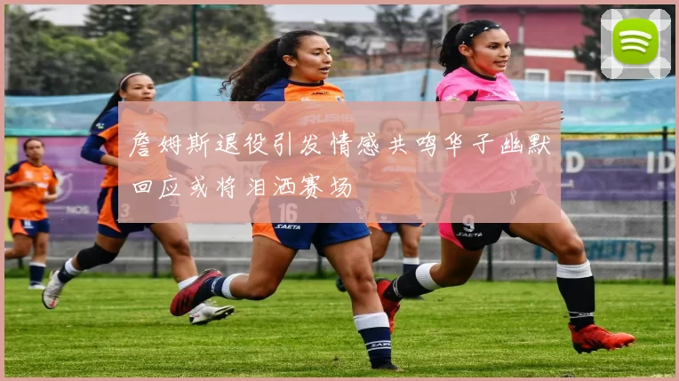 詹姆斯退役引发情感共鸣华子幽默回应或将泪洒赛场