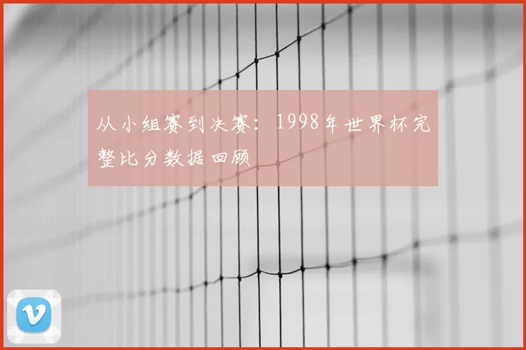 从小组赛到决赛：1998年世界杯完整比分数据回顾