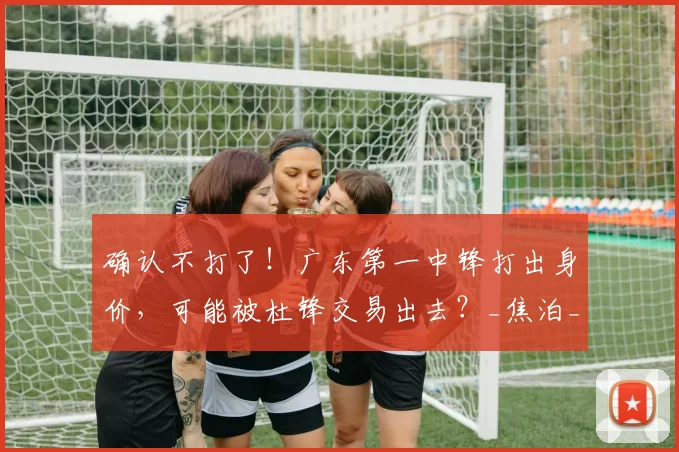 确认不打了！广东第一中锋打出身价，可能被杜锋交易出去？_焦泊_乔在_比赛