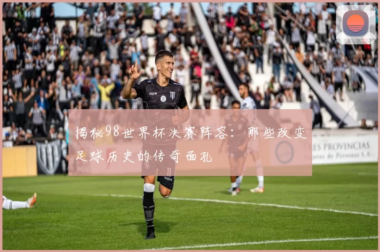 揭秘98世界杯决赛阵容：那些改变足球历史的传奇面孔