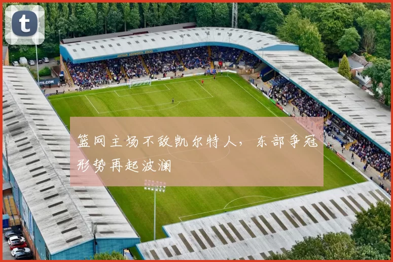 篮网主场不敌凯尔特人，东部争冠形势再起波澜