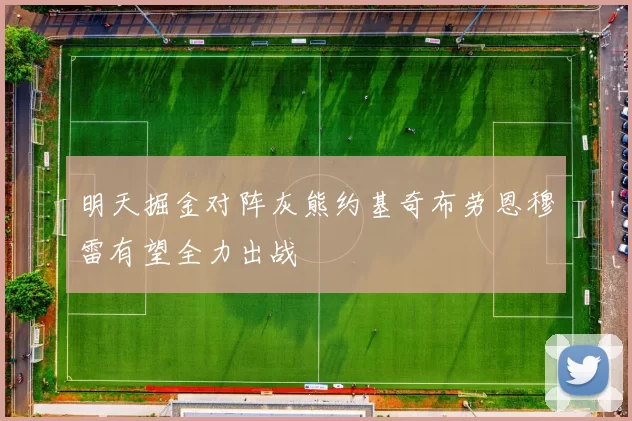 明天掘金对阵灰熊约基奇布劳恩穆雷有望全力出战