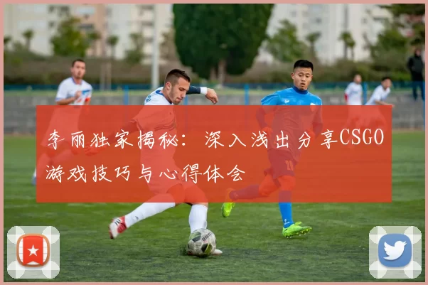李丽独家揭秘：深入浅出分享CSGO游戏技巧与心得体会