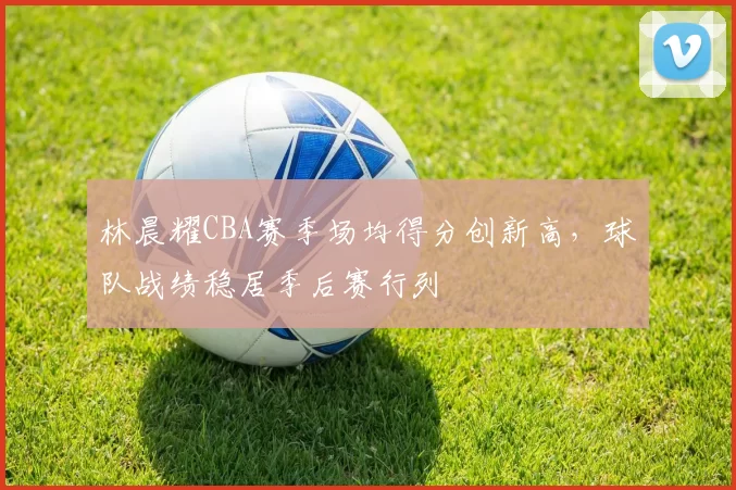 林晨耀CBA赛季场均得分创新高，球队战绩稳居季后赛行列