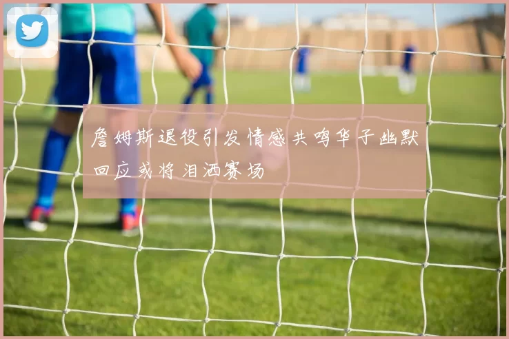 詹姆斯退役引发情感共鸣华子幽默回应或将泪洒赛场