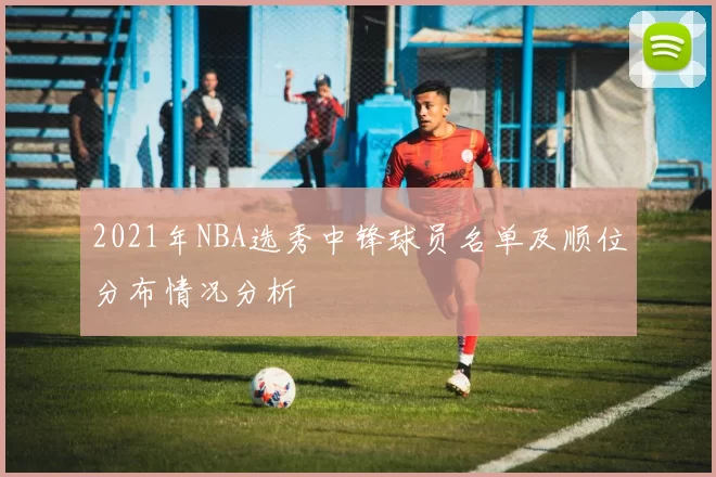 2021年NBA选秀中锋球员名单及顺位分布情况分析