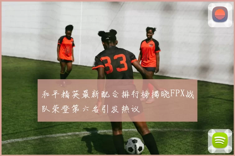 和平精英最新配合排行榜揭晓FPX战队荣登第六名引发热议