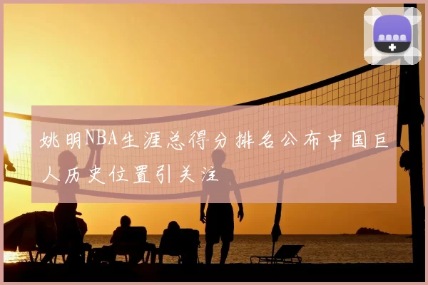 姚明NBA生涯总得分排名公布中国巨人历史位置引关注