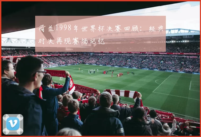 荷兰1998年世界杯决赛回顾：经典对决再现赛场记忆