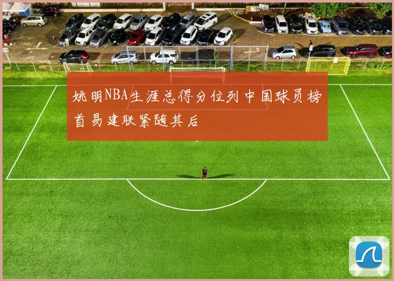 姚明NBA生涯总得分位列中国球员榜首易建联紧随其后
