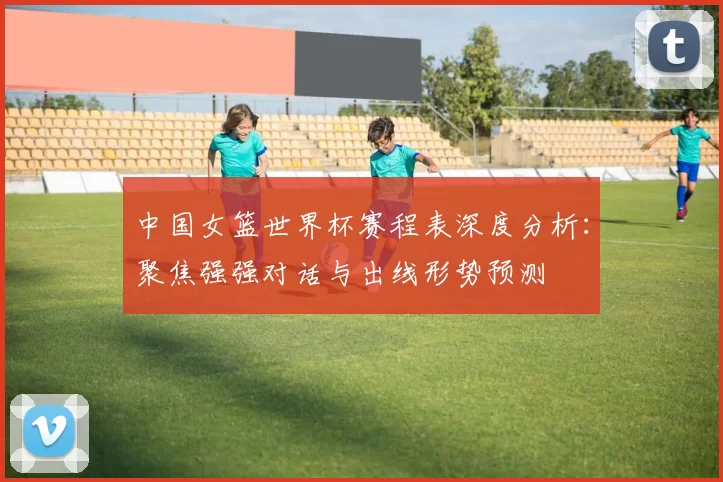 中国女篮世界杯赛程表深度分析:聚焦强强对话与出线形势预测