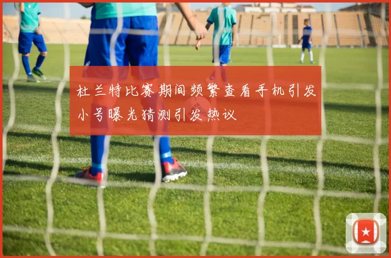 杜兰特比赛期间频繁查看手机引发小号曝光猜测引发热议