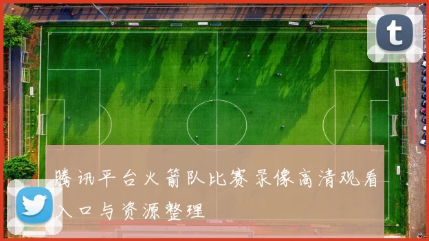 腾讯平台火箭队比赛录像高清观看入口与资源整理