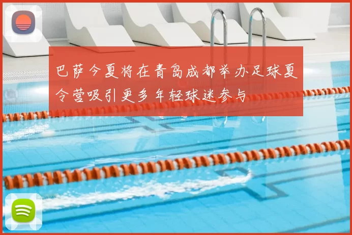 巴萨今夏将在青岛成都举办足球夏令营吸引更多年轻球迷参与