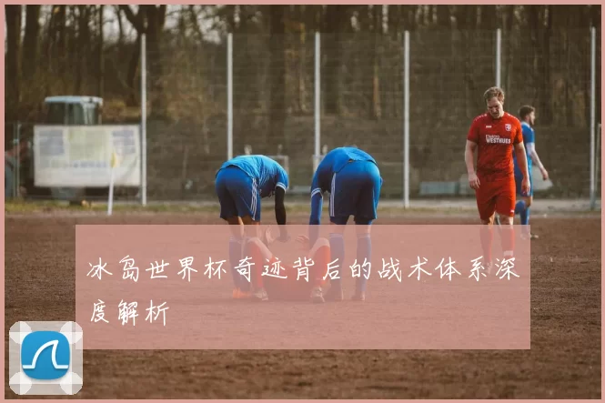 冰岛世界杯奇迹背后的战术体系深度解析