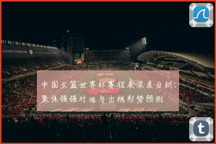 中国女篮世界杯赛程表深度分析:聚焦强强对话与出线形势预测