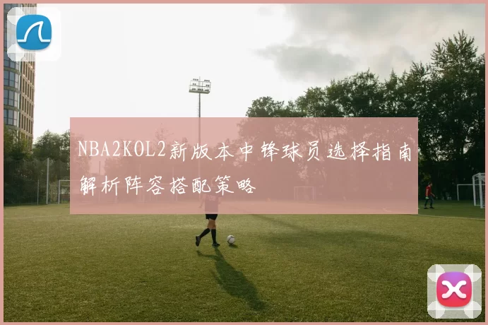 NBA2KOL2新版本中锋球员选择指南解析阵容搭配策略