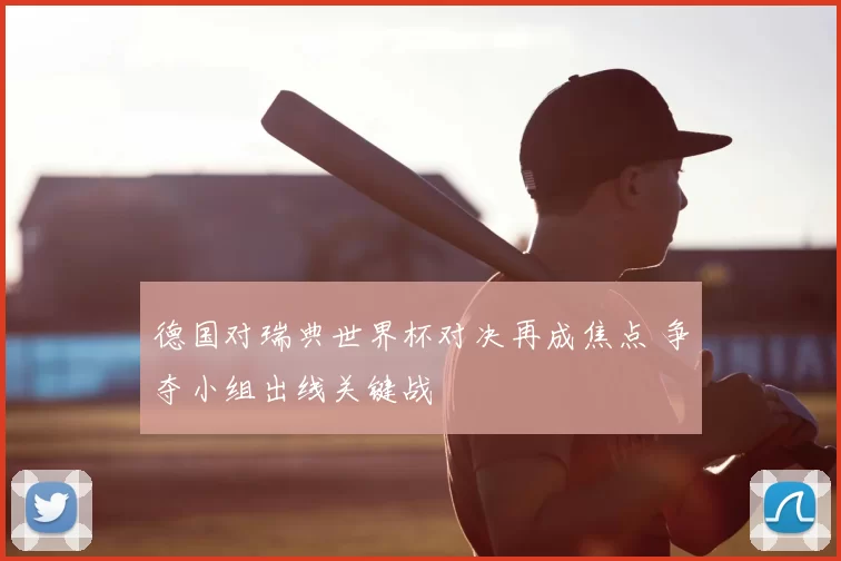 德国对瑞典世界杯对决再成焦点 争夺小组出线关键战