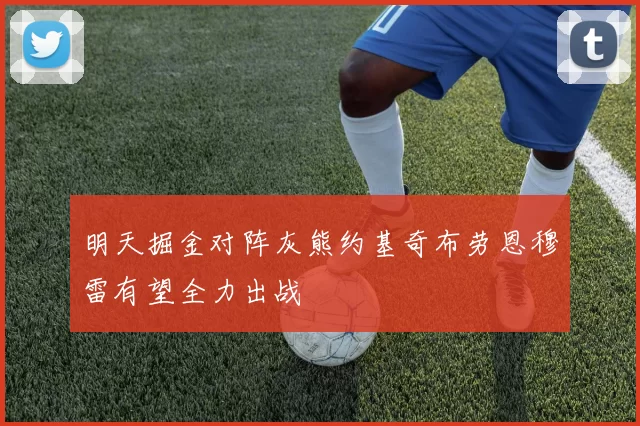 明天掘金对阵灰熊约基奇布劳恩穆雷有望全力出战