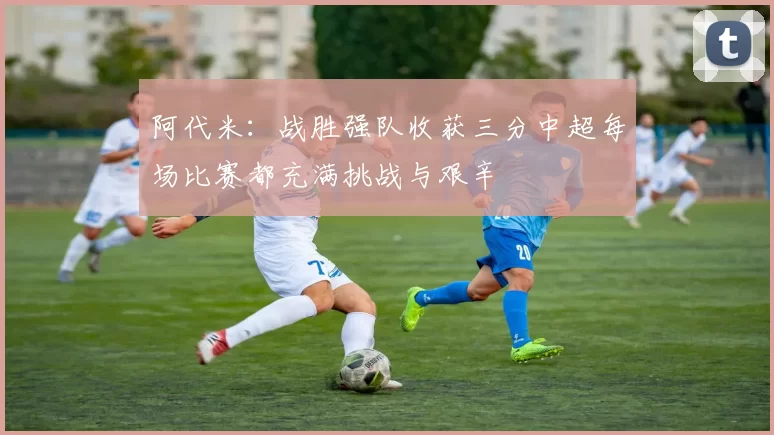 阿代米：战胜强队收获三分中超每场比赛都充满挑战与艰辛