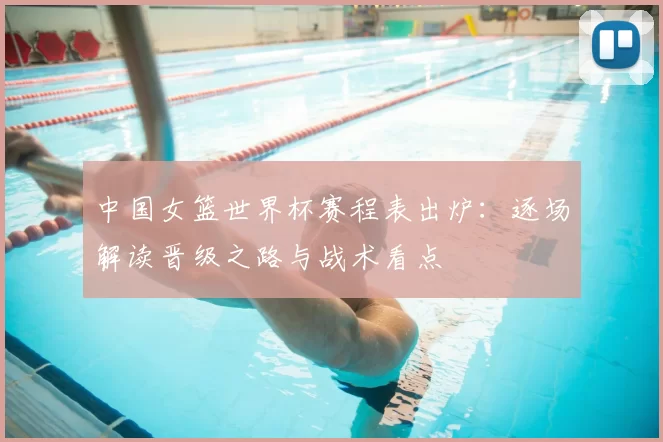 中国女篮世界杯赛程表出炉：逐场解读晋级之路与战术看点