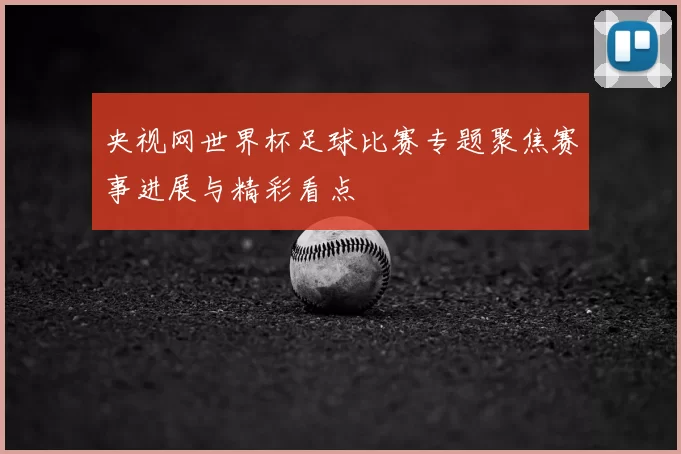 央视网世界杯足球比赛专题聚焦赛事进展与精彩看点