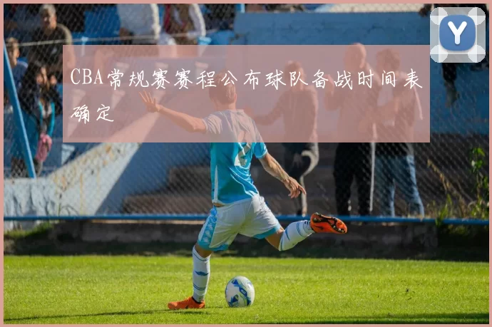 CBA常规赛赛程公布球队备战时间表确定
