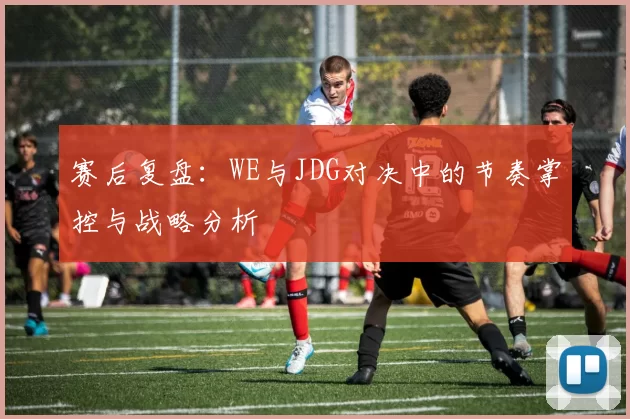 赛后复盘：WE与JDG对决中的节奏掌控与战略分析