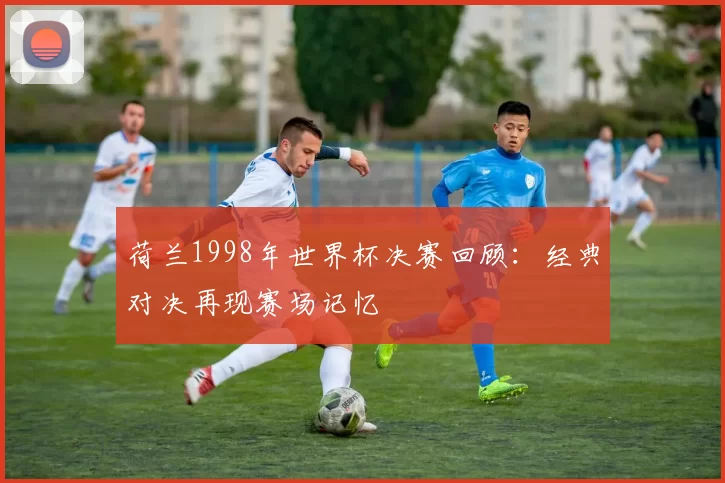 荷兰1998年世界杯决赛回顾：经典对决再现赛场记忆