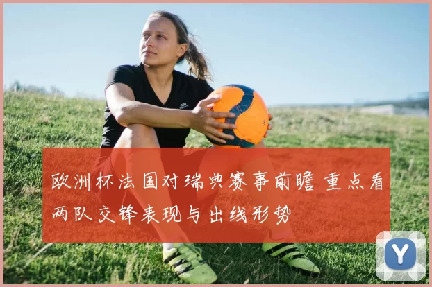 欧洲杯法国对瑞典赛事前瞻 重点看两队交锋表现与出线形势