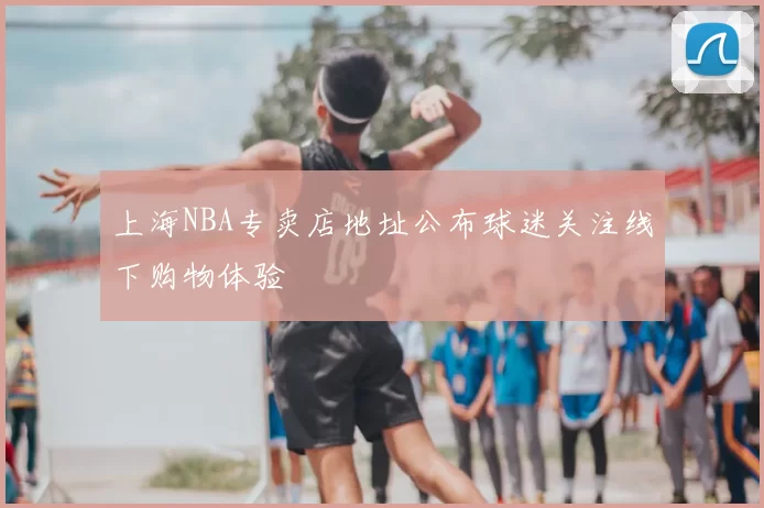 上海NBA专卖店地址公布球迷关注线下购物体验