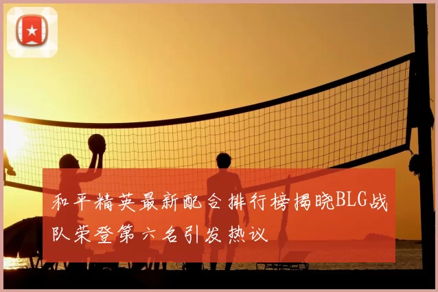 和平精英最新配合排行榜揭晓BLG战队荣登第六名引发热议