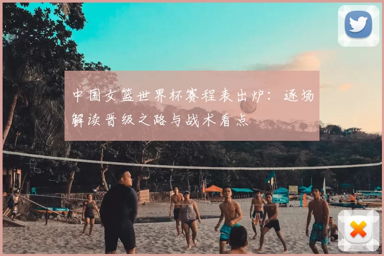中国女篮世界杯赛程表出炉：逐场解读晋级之路与战术看点