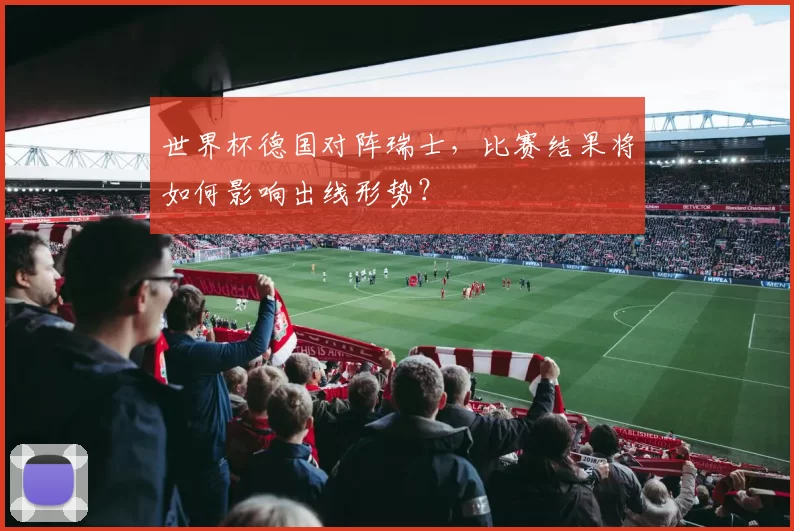世界杯德国对阵瑞士，比赛结果将如何影响出线形势？