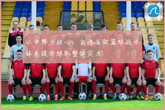 以中锋为核心，打造高效篮球战术体系提升球队整体实力