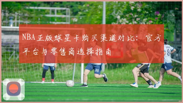 NBA正版球星卡购买渠道对比：官方平台与零售商选择指南