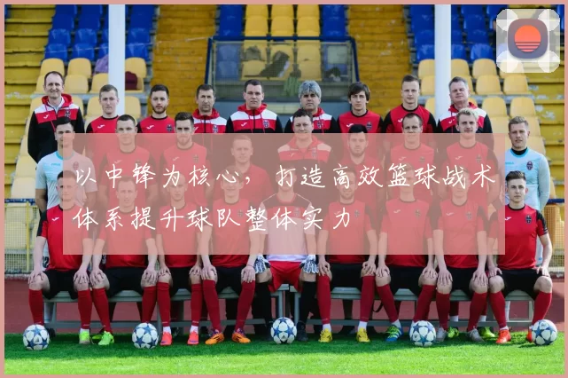 以中锋为核心，打造高效篮球战术体系提升球队整体实力