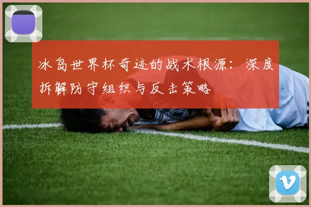 冰岛世界杯奇迹的战术根源：深度拆解防守组织与反击策略