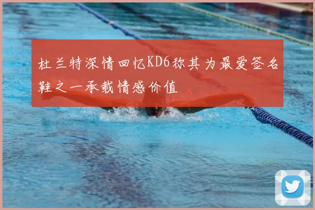 杜兰特深情回忆KD6称其为最爱签名鞋之一承载情感价值