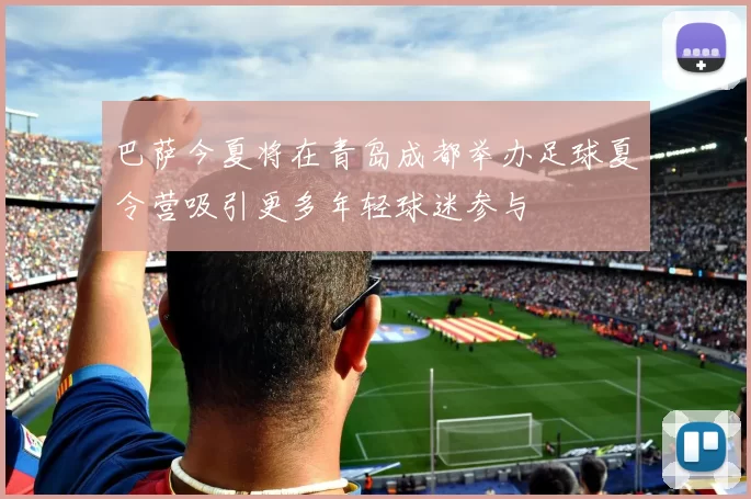 巴萨今夏将在青岛成都举办足球夏令营吸引更多年轻球迷参与