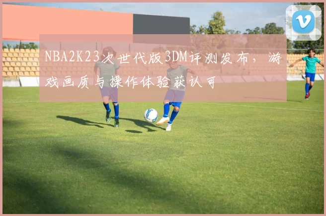 NBA2K23次世代版3DM评测发布，游戏画质与操作体验获认可
