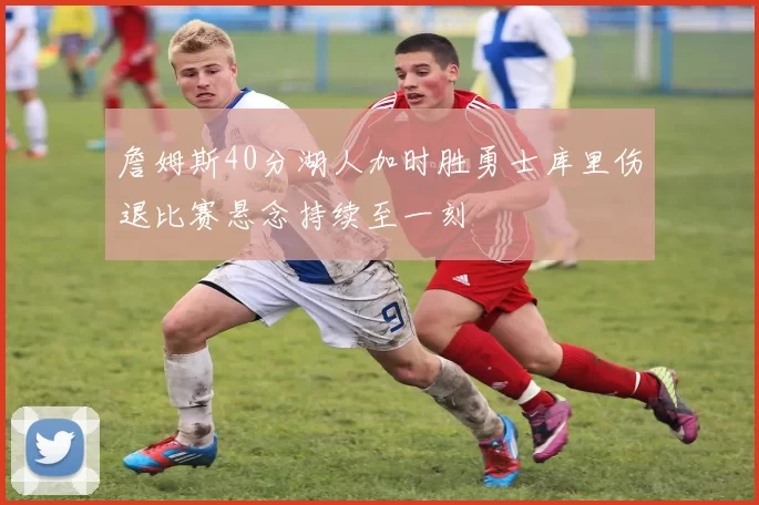 詹姆斯40分湖人加时胜勇士库里伤退比赛悬念持续至一刻