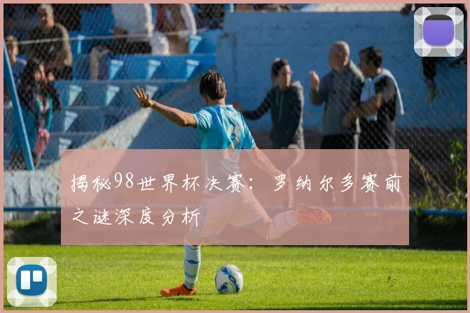 揭秘98世界杯决赛：罗纳尔多赛前之谜深度分析