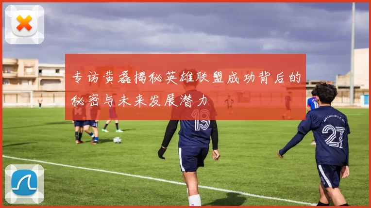 专访黄磊揭秘英雄联盟成功背后的秘密与未来发展潜力
